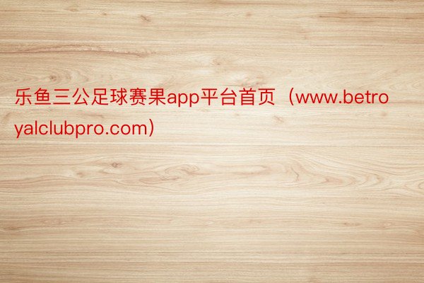 乐鱼三公足球赛果app平台首页（www.betroyalclubpro.com）