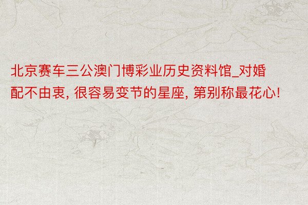 北京赛车三公澳门博彩业历史资料馆_对婚配不由衷， 很容易变节的星座， 第别称最花心!
