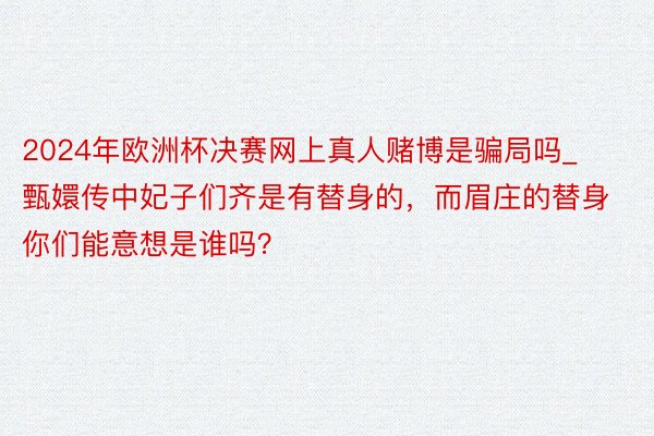 2024年欧洲杯决赛网上真人赌博是骗局吗_甄嬛传中妃子们齐是有替身的，而眉庄的替身你们能意想是谁吗？