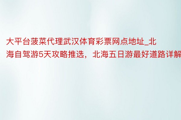 大平台菠菜代理武汉体育彩票网点地址_北海自驾游5天攻略推选，北海五日游最好道路详解