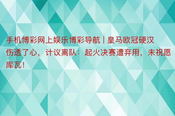 手机博彩网上娱乐博彩导航 | 皇马欧冠硬汉伤透了心，计议离队：起火决赛遭弃用，未祝愿库瓦！