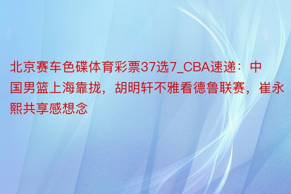 北京赛车色碟体育彩票37选7_CBA速递：中国男篮上海靠拢，胡明轩不雅看德鲁联赛，崔永熙共享感想念