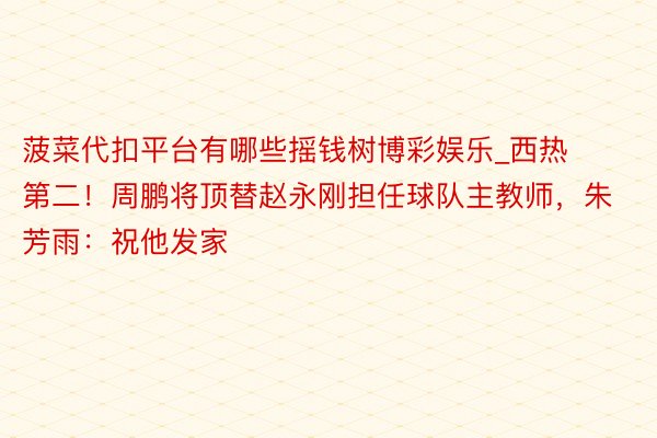 菠菜代扣平台有哪些摇钱树博彩娱乐_西热第二！周鹏将顶替赵永刚担任球队主教师，朱芳雨：祝他发家