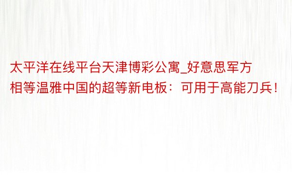 太平洋在线平台天津博彩公寓_好意思军方相等温雅中国的超等新电板：可用于高能刀兵！