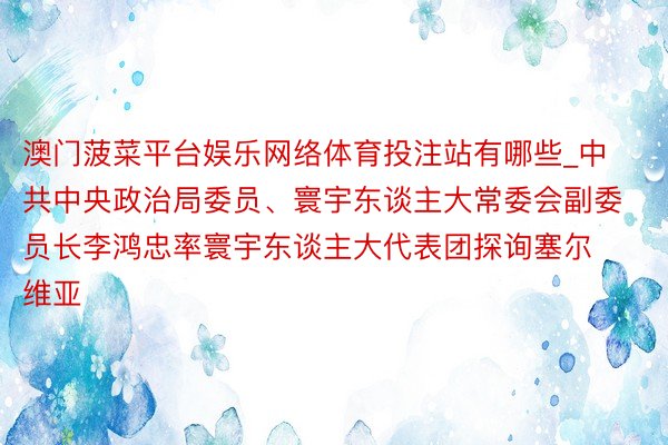 澳门菠菜平台娱乐网络体育投注站有哪些_中共中央政治局委员、寰宇东谈主大常委会副委员长李鸿忠率寰宇东谈主大代表团探询塞尔维亚