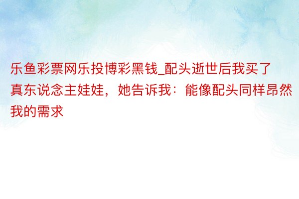 乐鱼彩票网乐投博彩黑钱_配头逝世后我买了真东说念主娃娃，她告诉我：能像配头同样昂然我的需求