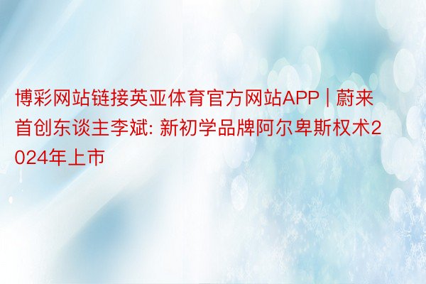 博彩网站链接英亚体育官方网站APP | 蔚来首创东谈主李斌: 新初学品牌阿尔卑斯权术2024年上市