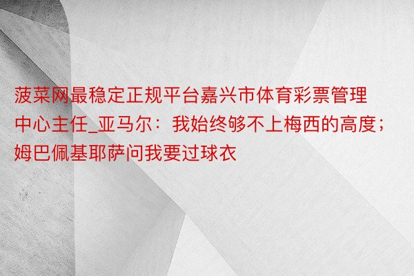 菠菜网最稳定正规平台嘉兴市体育彩票管理中心主任_亚马尔：我始终够不上梅西的高度；姆巴佩基耶萨问我要过球衣