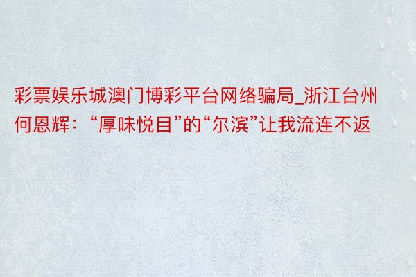 彩票娱乐城澳门博彩平台网络骗局_浙江台州何恩辉：“厚味悦目”的“尔滨”让我流连不返