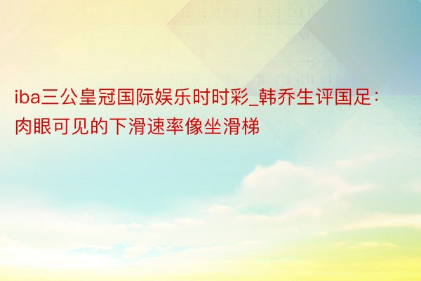 iba三公皇冠国际娱乐时时彩_韩乔生评国足：肉眼可见的下滑速率像坐滑梯