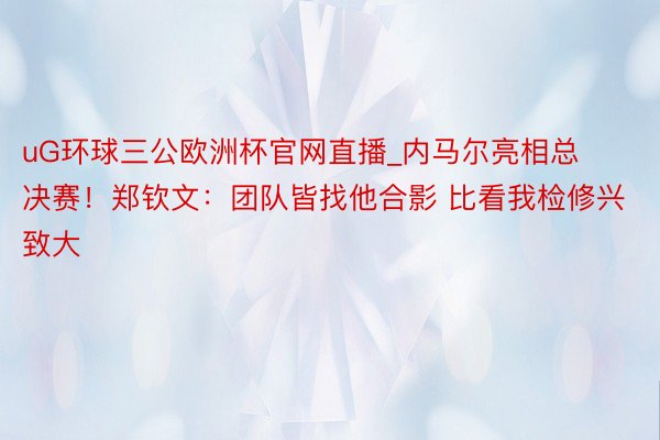 uG环球三公欧洲杯官网直播_内马尔亮相总决赛！郑钦文：团队皆找他合影 比看我检修兴致大