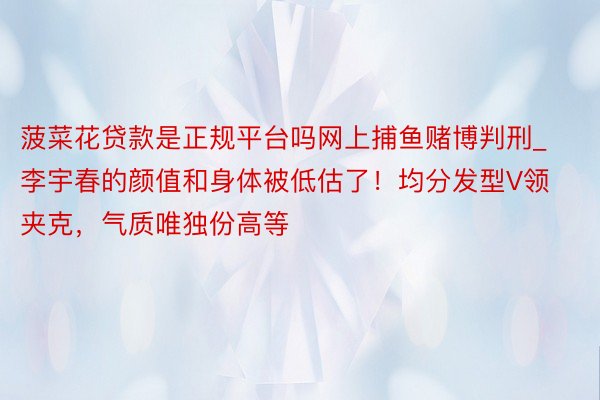 菠菜花贷款是正规平台吗网上捕鱼赌博判刑_李宇春的颜值和身体被低估了！均分发型V领夹克，气质唯独份高等