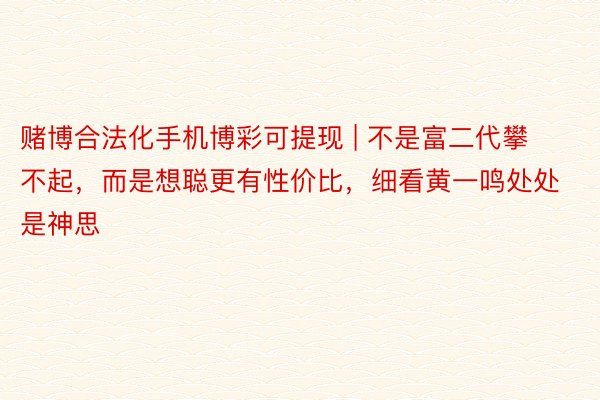 赌博合法化手机博彩可提现 | 不是富二代攀不起，而是想聪更有性价比，细看黄一鸣处处是神思