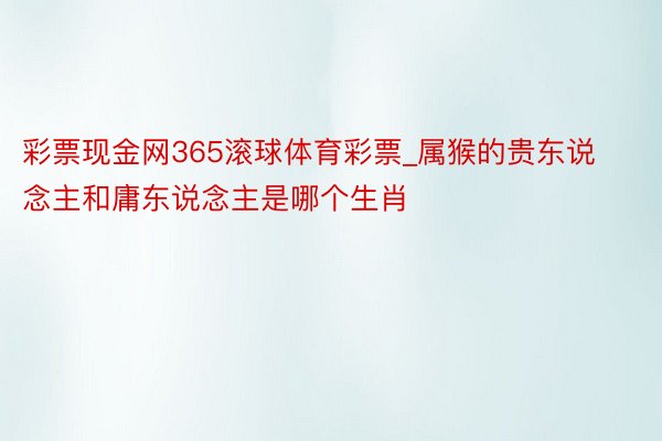 彩票现金网365滚球体育彩票_属猴的贵东说念主和庸东说念主是哪个生肖