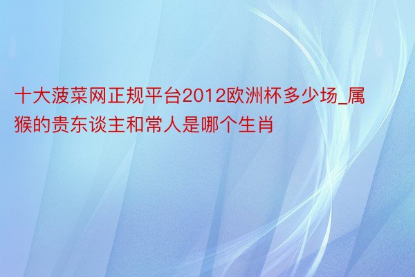 十大菠菜网正规平台2012欧洲杯多少场_属猴的贵东谈主和常人是哪个生肖