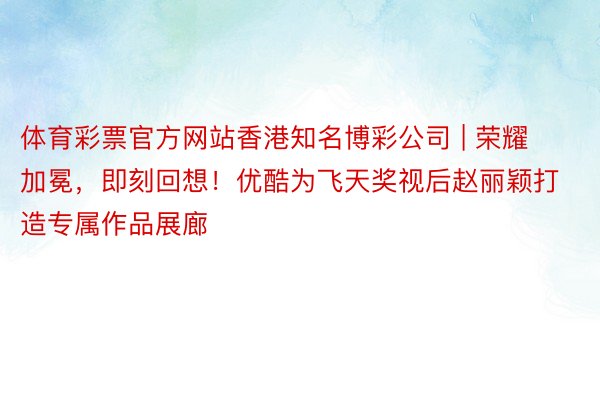 体育彩票官方网站香港知名博彩公司 | 荣耀加冕，即刻回想！优酷为飞天奖视后赵丽颖打造专属作品展廊