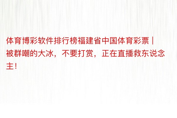 体育博彩软件排行榜福建省中国体育彩票 | 被群嘲的大冰，不要打赏，正在直播救东说念主！