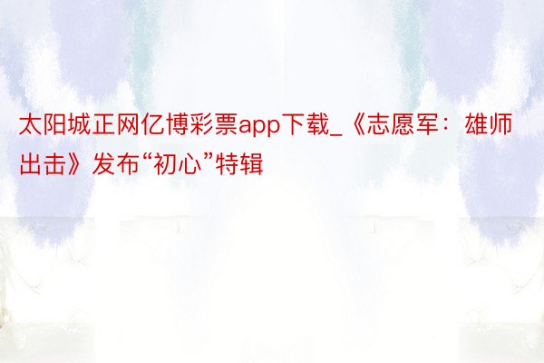 太阳城正网亿博彩票app下载_《志愿军：雄师出击》发布“初心”特辑