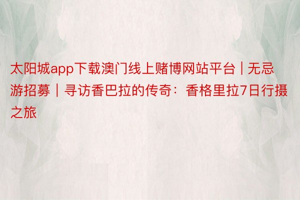 太阳城app下载澳门线上赌博网站平台 | 无忌游招募｜寻访香巴拉的传奇：香格里拉7日行摄之旅