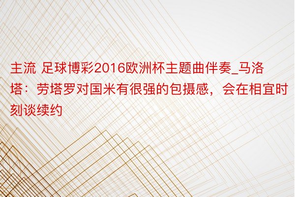 主流 足球博彩2016欧洲杯主题曲伴奏_马洛塔：劳塔罗对国米有很强的包摄感，会在相宜时刻谈续约