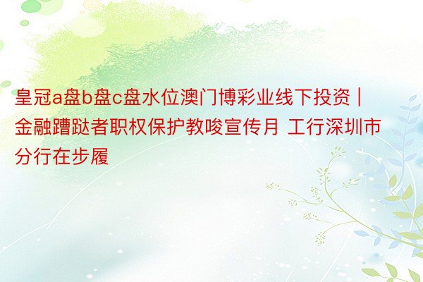 皇冠a盘b盘c盘水位澳门博彩业线下投资 | 金融蹧跶者职权保护教唆宣传月 工行深圳市分行在步履