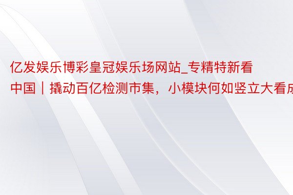 亿发娱乐博彩皇冠娱乐场网站_专精特新看中国｜撬动百亿检测市集，小模块何如竖立大看成