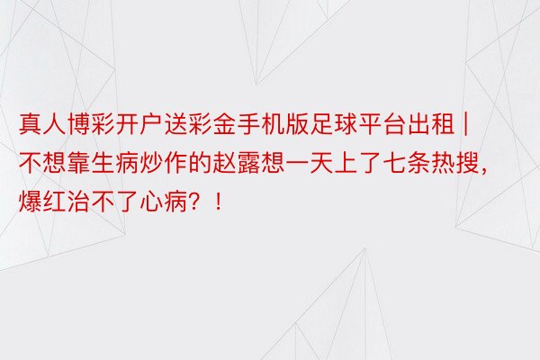 真人博彩开户送彩金手机版足球平台出租 | 不想靠生病炒作的赵露想一天上了七条热搜，爆红治不了心病？！