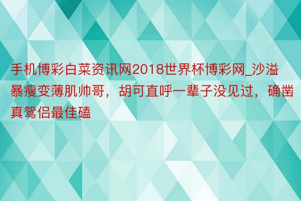 手机博彩白菜资讯网2018世界杯博彩网_沙溢暴瘦变薄肌帅哥，胡可直呼一辈子没见过，确凿真鸳侣最佳磕