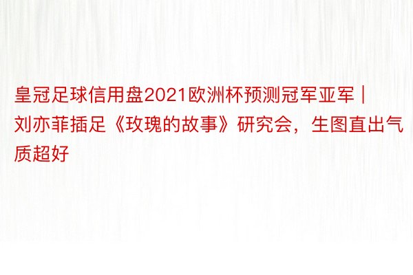 皇冠足球信用盘2021欧洲杯预测冠军亚军 | 刘亦菲插足《玫瑰的故事》研究会，生图直出气质超好