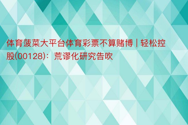 体育菠菜大平台体育彩票不算赌博 | 轻松控股(00128)：荒谬化研究告吹